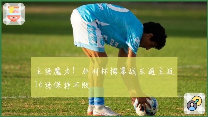 主场魔力！非洲杯揭幕战东道主近16场保持不败