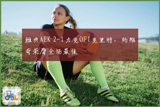 雅典AEK 2-1力克OFI克里特,约维奇荣膺全场最佳