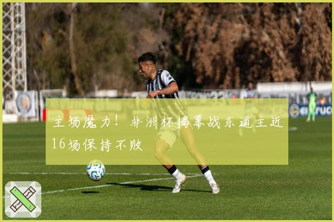 主场魔力！非洲杯揭幕战东道主近16场保持不败